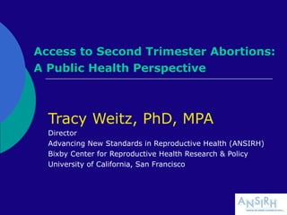 Access to Second Trimester Abortions:
A Public Health Perspective
Tracy Weitz, PhD, MPA
Director
Advancing New Standards in Reproductive Health (ANSIRH)
Bixby Center for Reproductive Health Research & Policy
University of California, San Francisco
 