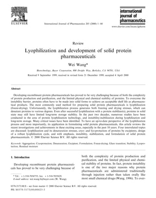 International Journal of Pharmaceutics 203 (2000) 1 – 60
                                                                                                www.elsevier.com/locate/ijpharm




                                                           Review

             Lyophilization and development of solid protein
                             pharmaceuticals
                                                       Wei Wang*
                        Biotechnology, Bayer Corporation, 800 Dwight Way, Berkeley, CA 94701, USA

                Received 9 September 1999; received in revised form 21 December 1999; accepted 4 April 2000




Abstract

   Developing recombinant protein pharmaceuticals has proved to be very challenging because of both the complexity
of protein production and puriﬁcation, and the limited physical and chemical stability of proteins. To overcome the
instability barrier, proteins often have to be made into solid forms to achieve an acceptable shelf life as pharmaceu-
tical products. The most commonly used method for preparing solid protein pharmaceuticals is lyophilization
(freeze-drying). Unfortunately, the lyophilization process generates both freezing and drying stresses, which can
denature proteins to various degrees. Even after successful lyophilization with a protein stabilizer(s), proteins in solid
state may still have limited long-term storage stability. In the past two decades, numerous studies have been
conducted in the area of protein lyophilization technology, and instability/stabilization during lyophilization and
long-term storage. Many critical issues have been identiﬁed. To have an up-to-date perspective of the lyophilization
process and more importantly, its application in formulating solid protein pharmaceuticals, this article reviews the
recent investigations and achievements in these exciting areas, especially in the past 10 years. Four interrelated topics
are discussed: lyophilization and its denaturation stresses, cryo- and lyo-protection of proteins by excipients, design
of a robust lyophilization cycle, and with emphasis, instability, stabilization, and formulation of solid protein
pharmaceuticals. © 2000 Elsevier Science B.V. All rights reserved.

Keywords: Aggregation; Cryoprotection; Denaturation; Excipient; Formulation; Freeze-drying; Glass transition; Stability; Lyopro-
tection; Residual moisture



1. Introduction                                                     both the complexity of protein production and
                                                                    puriﬁcation, and the limited physical and chemi-
  Developing recombinant protein pharmaceuti-                       cal stability of proteins. In fact, protein instability
cals has proved to be very challenging because of                   is one of the two major reasons why protein
                                                                    pharmaceuticals are administered traditionally
  * Tel.: +1-510-7054755; fax: + 1-510-7055629.
                                                                    through injection rather than taken orally like
  E-mail address: wei.wang.b@bayer.com (W. Wang).                   most small chemical drugs (Wang, 1996). To over-

0378-5173/00/$ - see front matter © 2000 Elsevier Science B.V. All rights reserved.
PII: S 0 3 7 8 - 5 1 7 3 ( 0 0 ) 0 0 4 2 3 - 3
 