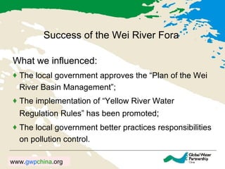 Success of the Wei River Fora What we influenced:  The local government approves the “Plan of the Wei River Basin Management”;  The implementation of “Yellow River Water Regulation Rules” has been promoted ; The local government better practices responsibilities on pollution control. 
