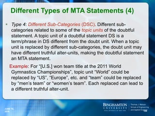  Type 4: Different Sub-Categories (DSC). Different sub-
categories related to some of the topic units of the doubtful
statement. A topic unit of a doubtful statement DS is a
term/phrase in DS different from the doubt unit. When a topic
unit is replaced by different sub-categories, the doubt unit may
have different truthful alter-units, making the doubtful statement
an MTA statement.
Example: For “[U.S.] won team title at the 2011 World
Gymnastics Championships”, topic unit “World” could be
replaced by “US”, “Europe”, etc. and “team” could be replaced
by “men’s team” or “women’s team”. Each replaced can lead to
a different truthful alter-unit.
Different Types of MTA Statements (4)
104
JUNE 16,
2016
 
