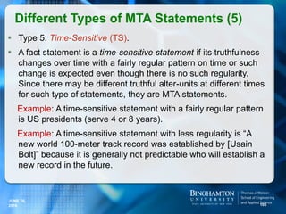  Type 5: Time-Sensitive (TS).
 A fact statement is a time-sensitive statement if its truthfulness
changes over time with a fairly regular pattern on time or such
change is expected even though there is no such regularity.
Since there may be different truthful alter-units at different times
for such type of statements, they are MTA statements.
Example: A time-sensitive statement with a fairly regular pattern
is US presidents (serve 4 or 8 years).
Example: A time-sensitive statement with less regularity is “A
new world 100-meter track record was established by [Usain
Bolt]” because it is generally not predictable who will establish a
new record in the future.
Different Types of MTA Statements (5)
105
JUNE 16,
2016
 