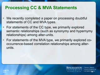  We recently completed a paper on processing doubtful
statements of CC and MVA types.
 For statements of the CC type, we primarily explored
semantic relationships (such as synonymy and hypernymy
relationships) among alter-units.
 For statements of the MVA type, we primarily explored co-
occurrence-based correlation relationships among alter-
units.
Processing CC & MVA Statements
106
JUNE 16,
2016
 
