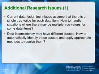  Current data fusion techniques assume that there is a
single true value for each data item. How to handle
situations where there may be multiple true values for
some data items?
 Data inconsistency may have different causes. How to
automatically identify these causes and apply appropriate
methods to resolve them?
Additional Research Issues (1)
110
JUNE 16,
2016
 