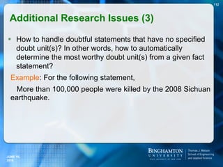  How to handle doubtful statements that have no specified
doubt unit(s)? In other words, how to automatically
determine the most worthy doubt unit(s) from a given fact
statement?
Example: For the following statement,
More than 100,000 people were killed by the 2008 Sichuan
earthquake.
112
JUNE 16,
2016
Additional Research Issues (3)
 