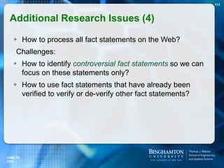  How to process all fact statements on the Web?
Challenges:
 How to identify controversial fact statements so we can
focus on these statements only?
 How to use fact statements that have already been
verified to verify or de-verify other fact statements?
113
JUNE 16,
2016
Additional Research Issues (4)
 