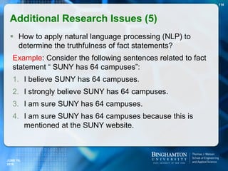  How to apply natural language processing (NLP) to
determine the truthfulness of fact statements?
Example: Consider the following sentences related to fact
statement “ SUNY has 64 campuses”:
1. I believe SUNY has 64 campuses.
2. I strongly believe SUNY has 64 campuses.
3. I am sure SUNY has 64 campuses.
4. I am sure SUNY has 64 campuses because this is
mentioned at the SUNY website.
114
JUNE 16,
2016
Additional Research Issues (5)
 