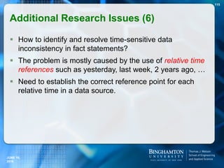  How to identify and resolve time-sensitive data
inconsistency in fact statements?
 The problem is mostly caused by the use of relative time
references such as yesterday, last week, 2 years ago, …
 Need to establish the correct reference point for each
relative time in a data source.
115
JUNE 16,
2016
Additional Research Issues (6)
 