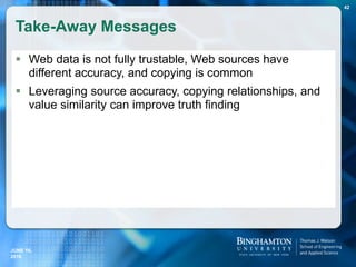Take-Away Messages
 Web data is not fully trustable, Web sources have
different accuracy, and copying is common
 Leveraging source accuracy, copying relationships, and
value similarity can improve truth finding
JUNE 16,
2016
42
 