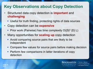 Key Observations about Copy Detection
 Structured data copy detection is important and
challenging
 Useful for truth finding, protecting rights of data sources
 Copy detection can be expensive
 Prior work (Pairwise) has time complexity O(|S|2 |D| L)
 Many opportunities for scaling up copy detection
 Avoid comparing source pairs that are likely to be
independent
 Compare few values for source pairs before making decision
 Perform few comparisons in latter iterations of copy
detection
43
JUNE 16,
2016
 