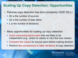 Scaling Up Copy Detection: Opportunities
 Pairwise copy detection has time complexity O(|S|2.|D|.L)
 |S| is the number of sources
 |D| is the number of data items
 L is the number of iterations
 Many opportunities for scaling up copy detection
 Avoid comparing source pairs that are likely to be
independent (e.g., share no values or very few true values)
 Compare few values for source pairs before making decision
 Perform few comparisons in latter iterations of copy detection
48
JUNE 16,
2016
 