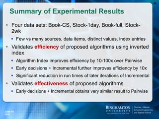 Summary of Experimental Results
 Four data sets: Book-CS, Stock-1day, Book-full, Stock-
2wk
 Few vs many sources, data items, distinct values, index entries
 Validates efficiency of proposed algorithms using inverted
index
 Algorithm Index improves efficiency by 10-100x over Pairwise
 Early decisions + Incremental further improves efficiency by 10x
 Significant reduction in run times of later iterations of Incremental
 Validates effectiveness of proposed algorithms
 Early decisions + Incremental obtains very similar result to Pairwise
56
JUNE 16,
2016
 