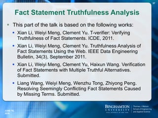 Fact Statement Truthfulness Analysis
 This part of the talk is based on the following works:
 Xian Li, Weiyi Meng, Clement Yu. T-verifier: Verifying
Truthfulness of Fact Statements. ICDE, 2011.
 Xian Li, Weiyi Meng, Clement Yu. Truthfulness Analysis of
Fact Statements Using the Web. IEEE Data Engineering
Bulletin, 34(3), September 2011.
 Xian Li, Weiyi Meng, Clement Yu, Haixun Wang. Verification
of Fact Statements with Multiple Truthful Alternatives.
Submitted.
 Liang Wang, Weiyi Meng, Wenzhu Tong, Zhiyong Peng.
Resolving Seemingly Conflicting Fact Statements Caused
by Missing Terms. Submitted.
JUNE 16,
2016
57
 