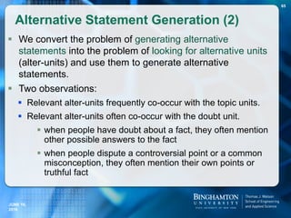  We convert the problem of generating alternative
statements into the problem of looking for alternative units
(alter-units) and use them to generate alternative
statements.
 Two observations:
 Relevant alter-units frequently co-occur with the topic units.
 Relevant alter-units often co-occur with the doubt unit.
 when people have doubt about a fact, they often mention
other possible answers to the fact
 when people dispute a controversial point or a common
misconception, they often mention their own points or
truthful fact
Alternative Statement Generation (2)
65
JUNE 16,
2016
 
