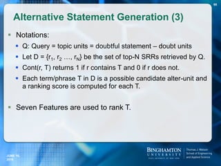  Notations:
 Q: Query = topic units = doubtful statement – doubt units
 Let D = {r1, r2 …, rN} be the set of top-N SRRs retrieved by Q.
 Cont(r, T) returns 1 if r contains T and 0 if r does not.
 Each term/phrase T in D is a possible candidate alter-unit and
a ranking score is computed for each T.
 Seven Features are used to rank T.
Alternative Statement Generation (3)
66
JUNE 16,
2016
 