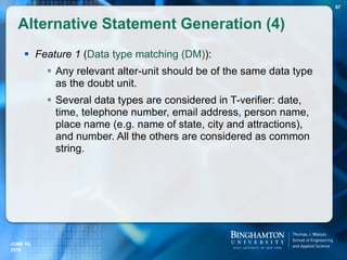  Feature 1 (Data type matching (DM)):
 Any relevant alter-unit should be of the same data type
as the doubt unit.
 Several data types are considered in T-verifier: date,
time, telephone number, email address, person name,
place name (e.g. name of state, city and attractions),
and number. All the others are considered as common
string.
Alternative Statement Generation (4)
67
JUNE 16,
2016
 