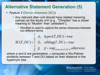  Feature 2 (Sense closeness (SC)):
 Any relevant alter-unit should have related meaning
(sense) as the doubt unit (e.g., “Christian” has a closer
meaning to “Muslim” than “president”).
 WordNet is used to capture the sense closeness between
two different terms.
where α and β are parameters,  computes a Wu-Palmer
similarity between T and DU based on their distance in the
hypernym tree
Alternative Statement Generation (5)
68
SC(T,DU) =
a, hyper(T,DU) = true
b, sibling(T,DU) = true
g, g = wupsimilarity(T,DU),otherwise
ì
í
ïï
î
ï
ï
JUNE 16,
2016
 