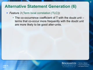  Feature 3 (Term local correlation (TLC)):
 The co-occurrence coefficient of T with the doubt unit –
terms that co-occur more frequently with the doubt unit
are more likely to be good alter-units.
Alternative Statement Generation (6)
69
JUNE 16,
2016
 
