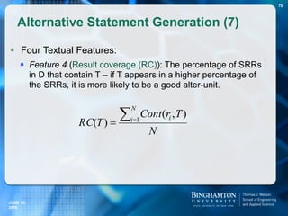  Four Textual Features:
 Feature 4 (Result coverage (RC)): The percentage of SRRs
in D that contain T – if T appears in a higher percentage of
the SRRs, it is more likely to be a good alter-unit.
Alternative Statement Generation (7)
70
N
TrCont
TRC
N
i i
 1
),(
)(
JUNE 16,
2016
 