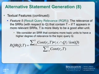  Textual Features (continued):
 Feature 5 (Result Query Relevance (RQR)): The relevance of
the SRRs (with respect to Q) that contain T – if T appears in
more relevant SRRs, T is more likely to be a good alter-unit.
 We consider an SRR that contains more topic units to have a
higher degree of relevance to the topic query Q.
Alternative Statement Generation (8)
71





 N
i i
N
i ii
TrCont
QlenQrTrCont
TQRQR
1
1
),(
)(/||),(
),(
JUNE 16,
2016
 