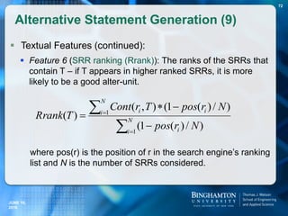  Textual Features (continued):
 Feature 6 (SRR ranking (Rrank)): The ranks of the SRRs that
contain T – if T appears in higher ranked SRRs, it is more
likely to be a good alter-unit.
where pos(r) is the position of r in the search engine’s ranking
list and N is the number of SRRs considered.
Alternative Statement Generation (9)
72






 N
i i
N
i ii
Nrpos
NrposTrCont
TRrank
1
1
)/)(1(
)/)(1(),(
)(
JUNE 16,
2016
 