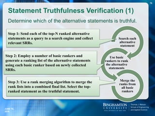 Statement Truthfulness Verification (1)
Search each
alternative
statement
Use basic
rankers to rank
the alternative
statements
Merge the
ranks from
all basic
rankers
76
Step 1: Send each of the top-N ranked alternative
statements as a query to a search engine and collect
relevant SRRs.
Step 2: Employ a number of basic rankers and
generate a ranking list of the alternative statements
using each basic ranker based on newly collected
SRRs.
Step 3: Use a rank merging algorithm to merge the
rank lists into a combined final list. Select the top-
ranked statement as the truthful statement.
Determine which of the alternative statements is truthful.
JUNE 16,
2016
 