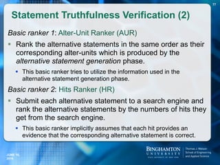 Basic ranker 1: Alter-Unit Ranker (AUR)
 Rank the alternative statements in the same order as their
corresponding alter-units which is produced by the
alternative statement generation phase.
 This basic ranker tries to utilize the information used in the
alternative statement generation phase.
Basic ranker 2: Hits Ranker (HR)
 Submit each alternative statement to a search engine and
rank the alternative statements by the numbers of hits they
get from the search engine.
 This basic ranker implicitly assumes that each hit provides an
evidence that the corresponding alternative statement is correct.
Statement Truthfulness Verification (2)
77
JUNE 16,
2016
 