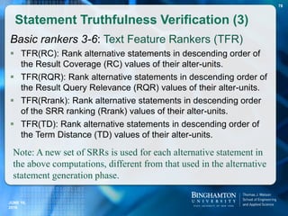 Basic rankers 3-6: Text Feature Rankers (TFR)
 TFR(RC): Rank alternative statements in descending order of
the Result Coverage (RC) values of their alter-units.
 TFR(RQR): Rank alternative statements in descending order of
the Result Query Relevance (RQR) values of their alter-units.
 TFR(Rrank): Rank alternative statements in descending order
of the SRR ranking (Rrank) values of their alter-units.
 TFR(TD): Rank alternative statements in descending order of
the Term Distance (TD) values of their alter-units.
Statement Truthfulness Verification (3)
Note: A new set of SRRs is used for each alternative statement in
the above computations, different from that used in the alternative
statement generation phase.
78
JUNE 16,
2016
 