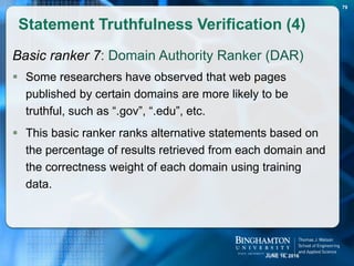 Basic ranker 7: Domain Authority Ranker (DAR)
 Some researchers have observed that web pages
published by certain domains are more likely to be
truthful, such as “.gov”, “.edu”, etc.
 This basic ranker ranks alternative statements based on
the percentage of results retrieved from each domain and
the correctness weight of each domain using training
data.
Statement Truthfulness Verification (4)
79
JUNE 16, 2016
 
