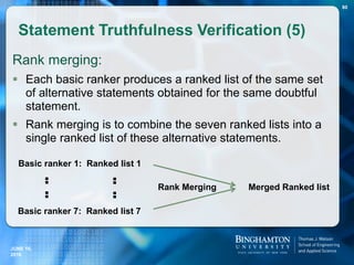 Rank merging:
 Each basic ranker produces a ranked list of the same set
of alternative statements obtained for the same doubtful
statement.
 Rank merging is to combine the seven ranked lists into a
single ranked list of these alternative statements.
Statement Truthfulness Verification (5)
80
Basic ranker 1: Ranked list 1
Basic ranker 7: Ranked list 7
:
:
:
:
Merged Ranked listRank Merging
JUNE 16,
2016
 