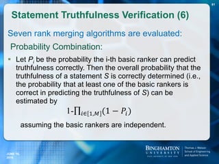 Seven rank merging algorithms are evaluated:
Probability Combination:
 Let Pi be the probability the i-th basic ranker can predict
truthfulness correctly. Then the overall probability that the
truthfulness of a statement S is correctly determined (i.e.,
the probability that at least one of the basic rankers is
correct in predicting the truthfulness of S) can be
estimated by
assuming the basic rankers are independent.
Statement Truthfulness Verification (6)
81
JUNE 16,
2016
 