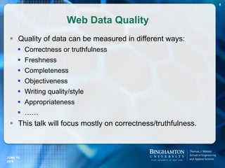 Web Data Quality
 Quality of data can be measured in different ways:
 Correctness or truthfulness
 Freshness
 Completeness
 Objectiveness
 Writing quality/style
 Appropriateness
 ……
 This talk will focus mostly on correctness/truthfulness.
JUNE 16,
2016
8
 