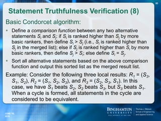 Basic Condorcet algorithm:
 Define a comparison function between any two alternative
statements Si and Sj: if Si is ranked higher than Sj by more
basic rankers, then define Si > Sj (i.e., Si is ranked higher than
Sj in the merged list); else if Sj is ranked higher than Si by more
basic rankers, then define Sj > Si; else define Si = Sj.
 Sort all alternative statements based on the above comparison
function and output this sorted list as the merged result list.
Example: Consider the following three local results: R1 = (S3,
S1, S2), R2 = (S1, S2, S3), and R3 = (S2, S3, S1). In this
case, we have S1 beats S2, S2 beats S3, but S3 beats S1.
When a cycle is formed, all statements in the cycle are
considered to be equivalent.
Statement Truthfulness Verification (8)
JUNE 16,
2016
83
 