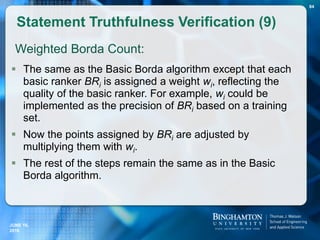 Weighted Borda Count:
 The same as the Basic Borda algorithm except that each
basic ranker BRi is assigned a weight wi, reflecting the
quality of the basic ranker. For example, wi could be
implemented as the precision of BRi based on a training
set.
 Now the points assigned by BRi are adjusted by
multiplying them with wi.
 The rest of the steps remain the same as in the Basic
Borda algorithm.
Statement Truthfulness Verification (9)
84
JUNE 16,
2016
 