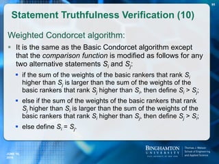 Weighted Condorcet algorithm:
 It is the same as the Basic Condorcet algorithm except
that the comparison function is modified as follows for any
two alternative statements Si and Sj:
 if the sum of the weights of the basic rankers that rank Si
higher than Sj is larger than the sum of the weights of the
basic rankers that rank Sj higher than Si, then define Si > Sj;
 else if the sum of the weights of the basic rankers that rank
Sj higher than Si is larger than the sum of the weights of the
basic rankers that rank Si higher than Sj, then define Sj > Si;
 else define Si = Sj.
Statement Truthfulness Verification (10)
JUNE 16,
2016
85
 