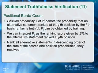 Positional Borda Count:
 Position probability: Let Pj
i denote the probability that an
alternative statement ranked at the j-th position by the i-th
basic ranker is truthful. Pj
i can be obtained by training.
 We can interpret Pj
i as the ranking score given by BRi to
the alternative statement ranked at j-th position.
 Rank all alternative statements in descending order of
the sum of the scores (the position probabilities) they
received.
Statement Truthfulness Verification (11)
JUNE 16,
2016
86
 