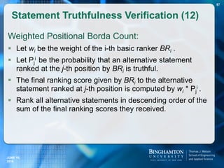 Weighted Positional Borda Count:
 Let wi be the weight of the i-th basic ranker BRi .
 Let Pj
i be the probability that an alternative statement
ranked at the j-th position by BRi is truthful.
 The final ranking score given by BRi to the alternative
statement ranked at j-th position is computed by wi * Pj
i .
 Rank all alternative statements in descending order of the
sum of the final ranking scores they received.
Statement Truthfulness Verification (12)
JUNE 16,
2016
87
 