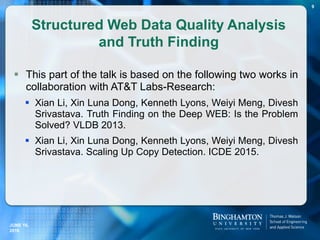 Structured Web Data Quality Analysis
and Truth Finding
 This part of the talk is based on the following two works in
collaboration with AT&T Labs-Research:
 Xian Li, Xin Luna Dong, Kenneth Lyons, Weiyi Meng, Divesh
Srivastava. Truth Finding on the Deep WEB: Is the Problem
Solved? VLDB 2013.
 Xian Li, Xin Luna Dong, Kenneth Lyons, Weiyi Meng, Divesh
Srivastava. Scaling Up Copy Detection. ICDE 2015.
JUNE 16,
2016
9
 