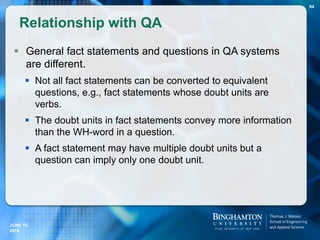  General fact statements and questions in QA systems
are different.
 Not all fact statements can be converted to equivalent
questions, e.g., fact statements whose doubt units are
verbs.
 The doubt units in fact statements convey more information
than the WH-word in a question.
 A fact statement may have multiple doubt units but a
question can imply only one doubt unit.
Relationship with QA
94
JUNE 16,
2016
 