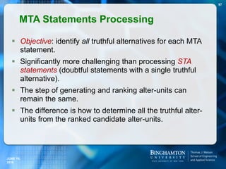 Objective: identify all truthful alternatives for each MTA
statement.
 Significantly more challenging than processing STA
statements (doubtful statements with a single truthful
alternative).
 The step of generating and ranking alter-units can
remain the same.
 The difference is how to determine all the truthful alter-
units from the ranked candidate alter-units.
MTA Statements Processing
97
JUNE 16,
2016
 