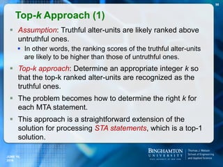  Assumption: Truthful alter-units are likely ranked above
untruthful ones.
 In other words, the ranking scores of the truthful alter-units
are likely to be higher than those of untruthful ones.
 Top-k approach: Determine an appropriate integer k so
that the top-k ranked alter-units are recognized as the
truthful ones.
 The problem becomes how to determine the right k for
each MTA statement.
 This approach is a straightforward extension of the
solution for processing STA statements, which is a top-1
solution.
Top-k Approach (1)
98
JUNE 16,
2016
 