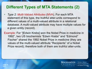  Type 2: Multi-Valued Attributes (MVA). For each MTA
statement of this type, the truthful alter-units correspond to
different values of a multi-valued attribute in a relational
database. A multi-valued attribute may have multiple values for
a given entity (record).
Example: For “[Edwin Krebs] won the Nobel Prize in medicine in
1992”, two US biochemists “Edwin Krebs” and “Edmond”
Fischer” shared the 1992 Nobel Prize in medicine (they are
values of the multi-valued attribute “Recipients” of a Nobel
Prize record); therefore both of them are truthful alter-units.
Different Types of MTA Statements (2)
102
JUNE 16,
2016
 