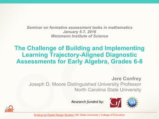 Scaling Up Digital Design Studies | NC State University | College of Education
Seminar on formative assessment tasks in mathematics
January 5-7, 2016
Weizmann Institute of Science
The Challenge of Building and Implementing
Learning Trajectory-Aligned Diagnostic
Assessments for Early Algebra, Grades 6-8
Jere Confrey
Joseph D. Moore Distinguished University Professor
North Carolina State University
Research funded by:
 