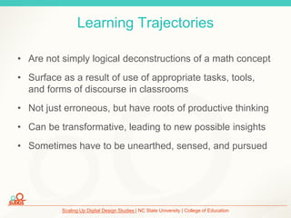 Scaling Up Digital Design Studies | NC State University | College of Education
Learning Trajectories
• Are not simply logical deconstructions of a math concept
• Surface as a result of use of appropriate tasks, tools,
and forms of discourse in classrooms
• Not just erroneous, but have roots of productive thinking
• Can be transformative, leading to new possible insights
• Sometimes have to be unearthed, sensed, and pursued
 