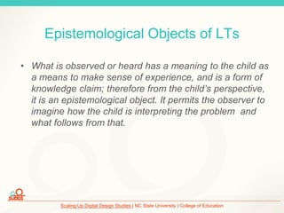 Scaling Up Digital Design Studies | NC State University | College of Education
Epistemological Objects of LTs
• What is observed or heard has a meaning to the child as
a means to make sense of experience, and is a form of
knowledge claim; therefore from the child’s perspective,
it is an epistemological object. It permits the observer to
imagine how the child is interpreting the problem and
what follows from that.
 