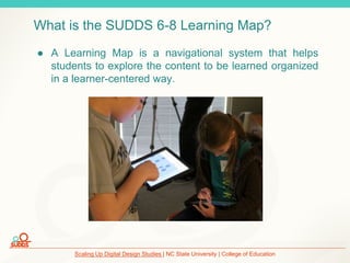 Scaling Up Digital Design Studies | NC State University | College of Education
What is the SUDDS 6-8 Learning Map?
● A Learning Map is a navigational system that helps
students to explore the content to be learned organized
in a learner-centered way.
 