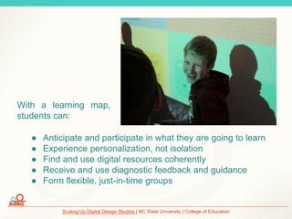 Scaling Up Digital Design Studies | NC State University | College of Education
● Anticipate and participate in what they are going to learn
● Experience personalization, not isolation
● Find and use digital resources coherently
● Receive and use diagnostic feedback and guidance
● Form flexible, just-in-time groups
With a learning map,
students can:
 