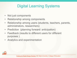 Scaling Up Digital Design Studies | NC State University | College of Education
Digital Learning Systems
• Not just components
• Relationship among components
• Relationship among users (students, teachers, parents,
administrators, researchers)
• Prediction (planning forward: anticipation)
• Feedback (results to different users for different
purposes )
• Analytics and experimentation
 