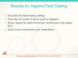Scaling Up Digital Design Studies | NC State University | College of Education
Results for Algebra Field Testing
• Describe the field-testing setting
• Describe the kinds of items used for algebra
• Show results for each of the four constructs in the select
RLC
• Draw some conclusions and implications
 