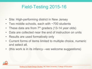 Scaling Up Digital Design Studies | NC State University | College of Education
Field-Testing 2015-16
• Site: High-performing district in New Jersey
• Two middle schools, each with ~700 students
• These data are from 7th graders (13-14 year olds)
• Data are collected near the end of instruction on units
• Results are used formatively only
• Current forms of items limited to multiple choice, numeric
and select all.
• (this work is in its infancy→we welcome suggestions)
 