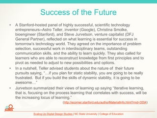 Scaling Up Digital Design Studies | NC State University | College of Education
Success of the Future
• A Stanford-hosted panel of highly successful, scientific technology
entrepreneurs--Astro Teller, inventor (Google), Christina Smolke,
bioengineer (Stanford), and Steve Jurvetson, venture capitalist (DFJ
General Partner), reflected on what learning is essential for success in
tomorrow’s technology world. They agreed on the importance of problem
selection, successful work in interdisciplinary teams, outstanding
communication skills, and the ability to learn quickly. They also called for
learners who are able to reconstruct knowledge from first principles and to
pivot as needed to adjust to new possibilities and options.
• In a nutshell, Teller advised students about the nature of their future
pursuits saying, “…if you plan for static stability, you are going to be really
frustrated. But if you build the skills of dynamic stability, it is going to be
awesome…”
• Jurvetson summarized their views of learning up saying “Iterative learning,
that is, focusing on the process learning that correlates with success, will be
the increasing locus of learning.”
(http://ecorner.stanford.edu/authorMaterialInfo.html?mid=3554)
 